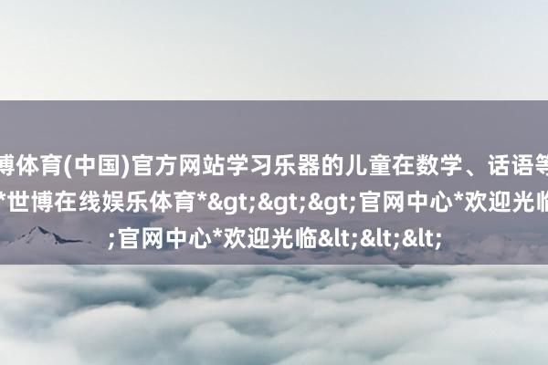 世博体育(中国)官方网站学习乐器的儿童在数学、话语等学科发扬更优-*世博在线娱乐体育*>>>官网中心*欢迎光临<<<