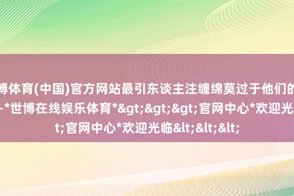 世博体育(中国)官方网站最引东谈主注缠绵莫过于他们的男儿＂小灯泡＂-*世博在线娱乐体育*>>>官网中心*欢迎光临<<<