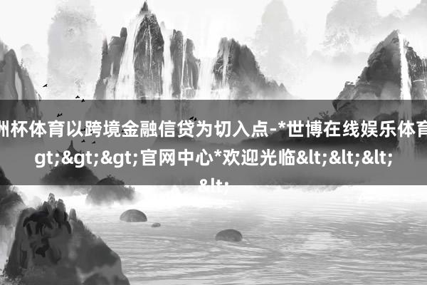 欧洲杯体育以跨境金融信贷为切入点-*世博在线娱乐体育*>>>官网中心*欢迎光临<<<