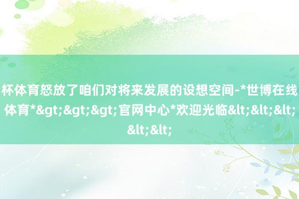 欧洲杯体育怒放了咱们对将来发展的设想空间-*世博在线娱乐体育*>>>官网中心*欢迎光临<<<