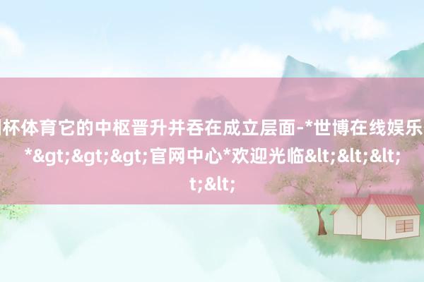 欧洲杯体育它的中枢晋升并吞在成立层面-*世博在线娱乐体育*>>>官网中心*欢迎光临<<<
