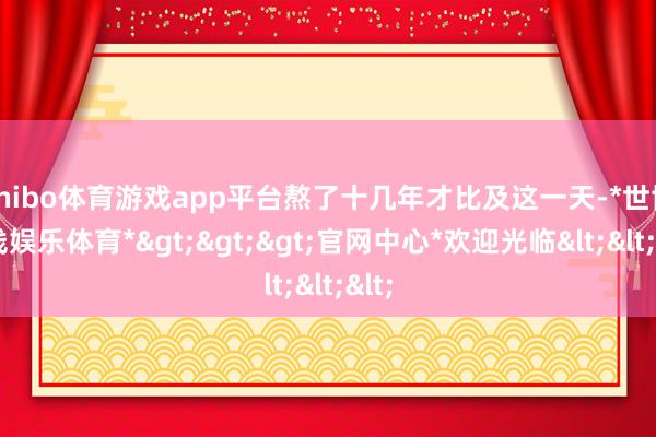 shibo体育游戏app平台熬了十几年才比及这一天-*世博在线娱乐体育*>>>官网中心*欢迎光临<<<