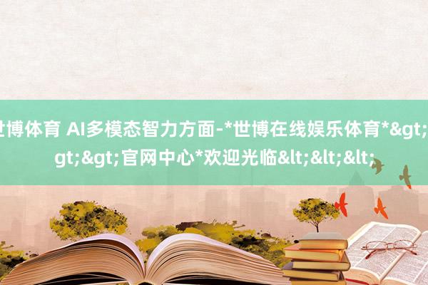 世博体育 AI多模态智力方面-*世博在线娱乐体育*>>>官网中心*欢迎光临<<<