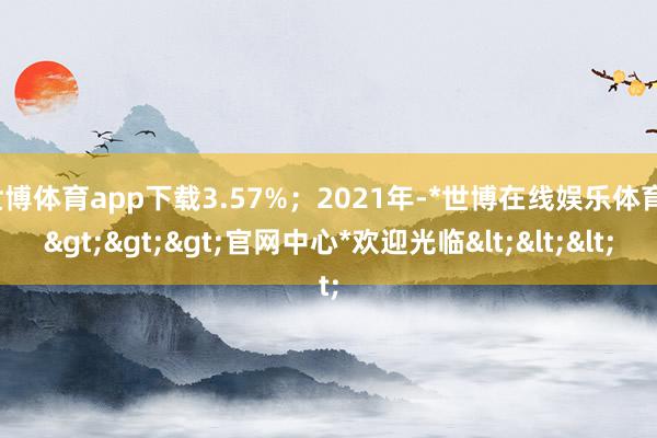 世博体育app下载3.57%；2021年-*世博在线娱乐体育*>>>官网中心*欢迎光临<<<
