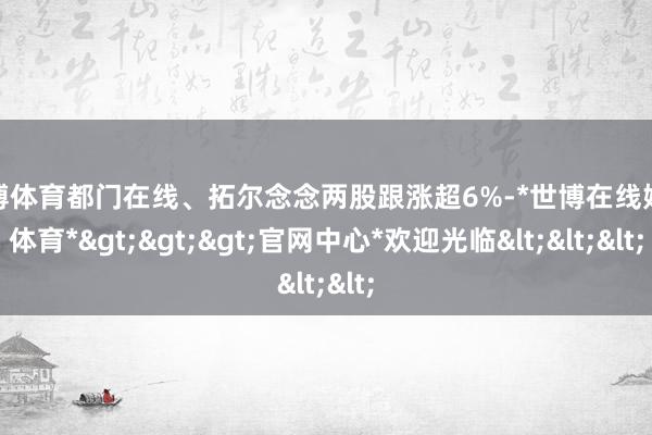 世博体育都门在线、拓尔念念两股跟涨超6%-*世博在线娱乐体育*>>>官网中心*欢迎光临<<<