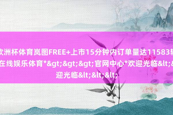欧洲杯体育岚图FREE+上市15分钟内订单量达11583辆-*世博在线娱乐体育*>>>官网中心*欢迎光临<<<