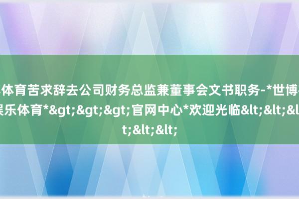 世博体育苦求辞去公司财务总监兼董事会文书职务-*世博在线娱乐体育*>>>官网中心*欢迎光临<<<