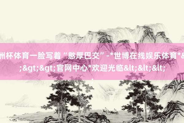 欧洲杯体育一脸写着“憨厚巴交”-*世博在线娱乐体育*>>>官网中心*欢迎光临<<<