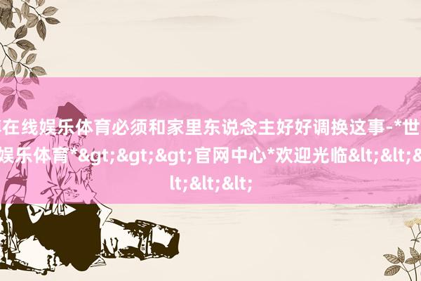 世博在线娱乐体育必须和家里东说念主好好调换这事-*世博在线娱乐体育*>>>官网中心*欢迎光临<<<