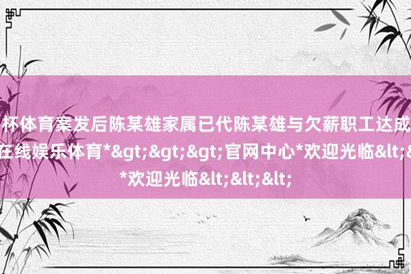欧洲杯体育案发后陈某雄家属已代陈某雄与欠薪职工达成契约-*世博在线娱乐体育*>>>官网中心*欢迎光临<<<