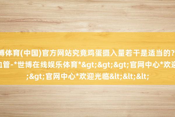 世博体育(中国)官方网站究竟鸡蛋摄入量若干是适当的？每周吃鸡蛋故意心血管-*世博在线娱乐体育*>>>官网中心*欢迎光临<<<