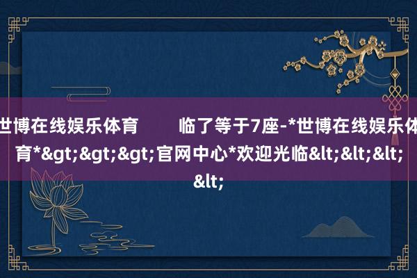 世博在线娱乐体育        临了等于7座-*世博在线娱乐体育*>>>官网中心*欢迎光临<<<