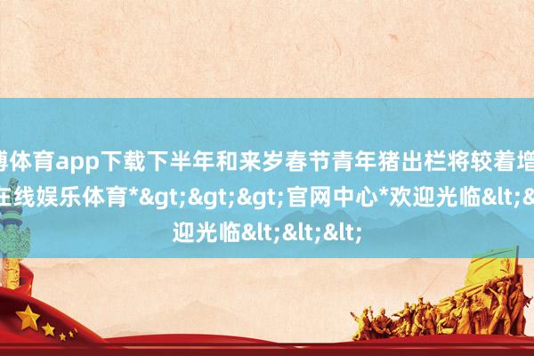 世博体育app下载下半年和来岁春节青年猪出栏将较着增加-*世博在线娱乐体育*>>>官网中心*欢迎光临<<<