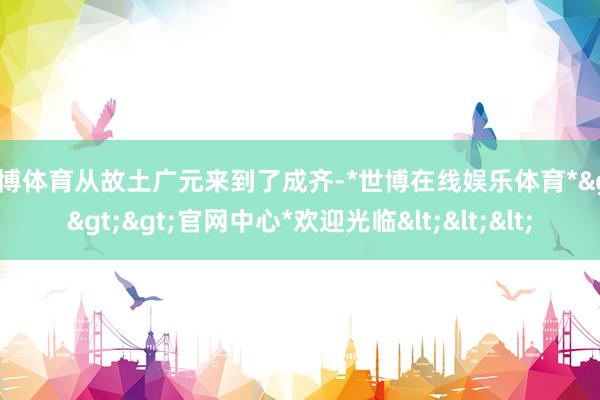世博体育从故土广元来到了成齐-*世博在线娱乐体育*>>>官网中心*欢迎光临<<<
