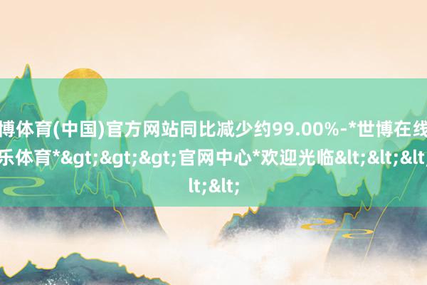 世博体育(中国)官方网站同比减少约99.00%-*世博在线娱乐体育*>>>官网中心*欢迎光临<<<