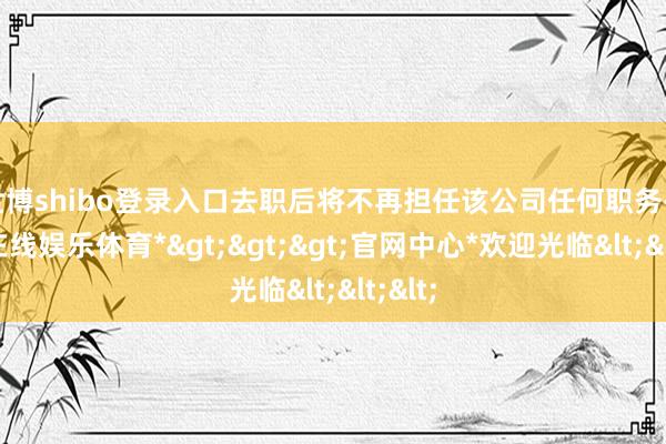 世博shibo登录入口去职后将不再担任该公司任何职务-*世博在线娱乐体育*>>>官网中心*欢迎光临<<<