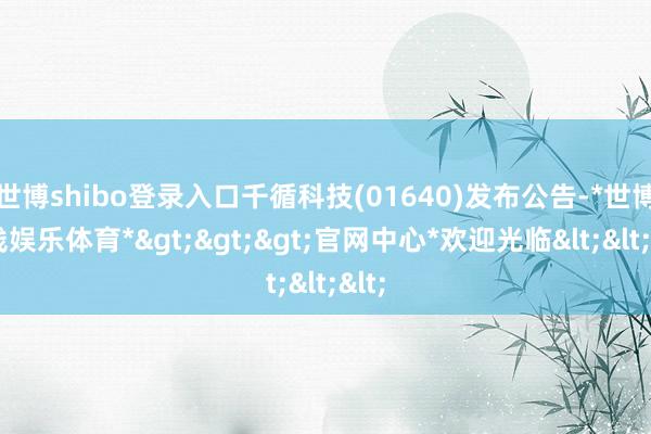 世博shibo登录入口千循科技(01640)发布公告-*世博在线娱乐体育*>>>官网中心*欢迎光临<<<