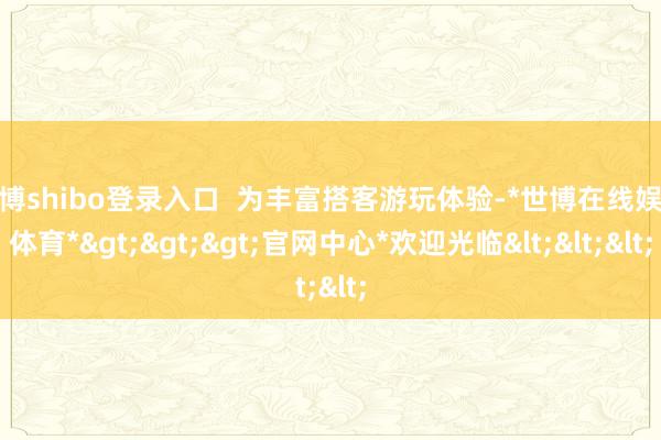 世博shibo登录入口  为丰富搭客游玩体验-*世博在线娱乐体育*>>>官网中心*欢迎光临<<<