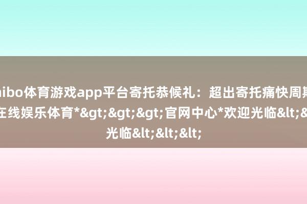 shibo体育游戏app平台寄托恭候礼：超出寄托痛快周期-*世博在线娱乐体育*>>>官网中心*欢迎光临<<<