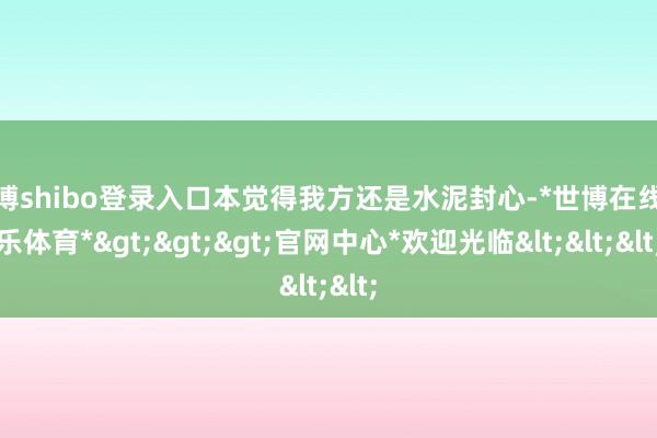 世博shibo登录入口本觉得我方还是水泥封心-*世博在线娱乐体育*>>>官网中心*欢迎光临<<<