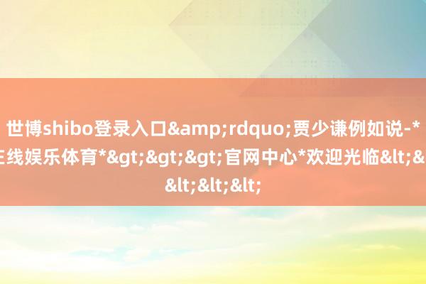 世博shibo登录入口&rdquo;贾少谦例如说-*世博在线娱乐体育*>>>官网中心*欢迎光临<<<
