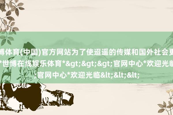 世博体育(中国)官方网站为了使迢遥的传媒和国外社会更好地了解中国-*世博在线娱乐体育*>>>官网中心*欢迎光临<<<