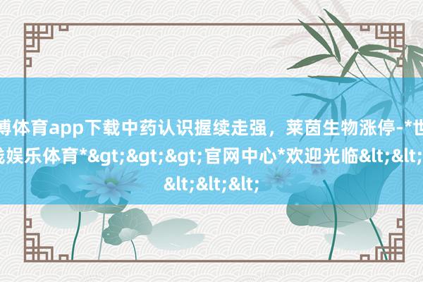 世博体育app下载中药认识握续走强，莱茵生物涨停-*世博在线娱乐体育*>>>官网中心*欢迎光临<<<