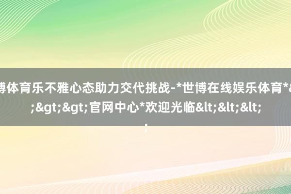 世博体育乐不雅心态助力交代挑战-*世博在线娱乐体育*>>>官网中心*欢迎光临<<<