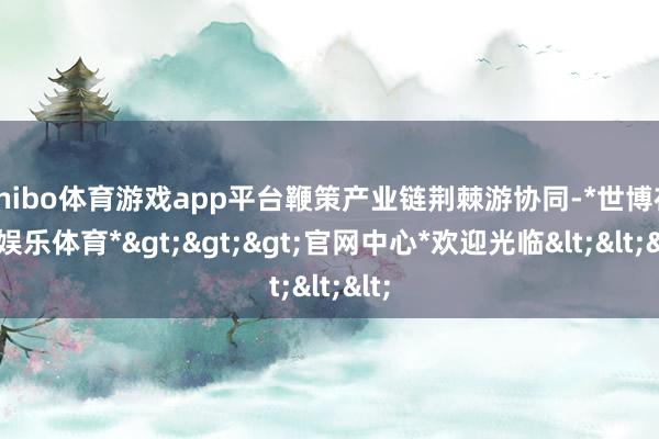 shibo体育游戏app平台鞭策产业链荆棘游协同-*世博在线娱乐体育*>>>官网中心*欢迎光临<<<