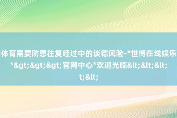 世博体育需要防患往复经过中的谈德风险-*世博在线娱乐体育*>>>官网中心*欢迎光临<<<