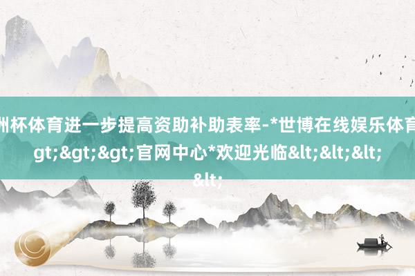 欧洲杯体育进一步提高资助补助表率-*世博在线娱乐体育*>>>官网中心*欢迎光临<<<