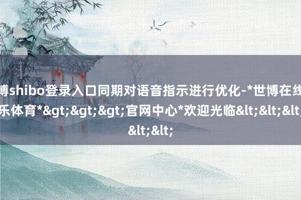 世博shibo登录入口同期对语音指示进行优化-*世博在线娱乐体育*>>>官网中心*欢迎光临<<<