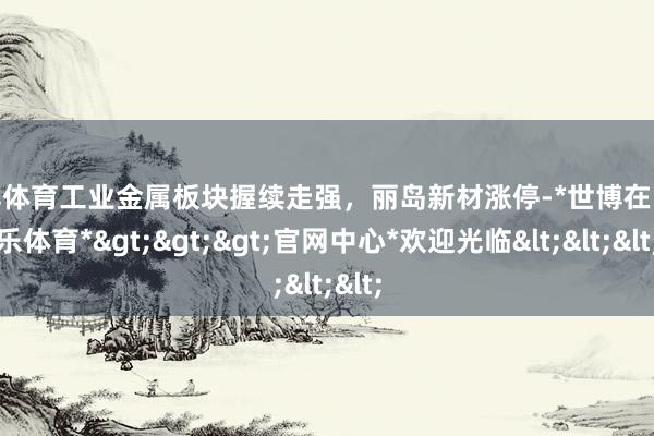 世博体育工业金属板块握续走强，丽岛新材涨停-*世博在线娱乐体育*>>>官网中心*欢迎光临<<<