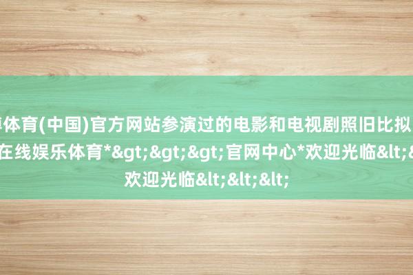 世博体育(中国)官方网站参演过的电影和电视剧照旧比拟多的-*世博在线娱乐体育*>>>官网中心*欢迎光临<<<