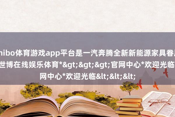 shibo体育游戏app平台是一汽奔腾全新新能源家具眷属首款车型-*世博在线娱乐体育*>>>官网中心*欢迎光临<<<