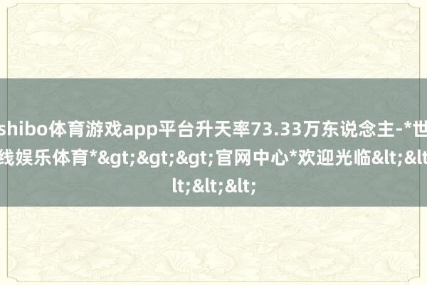 shibo体育游戏app平台升天率73.33万东说念主-*世博在线娱乐体育*>>>官网中心*欢迎光临<<<