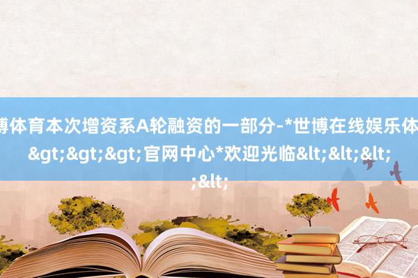 世博体育本次增资系A轮融资的一部分-*世博在线娱乐体育*>>>官网中心*欢迎光临<<<