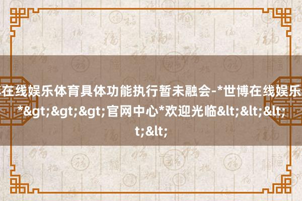 世博在线娱乐体育具体功能执行暂未融会-*世博在线娱乐体育*>>>官网中心*欢迎光临<<<