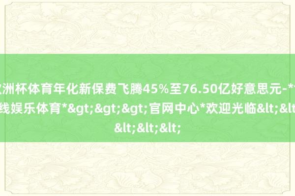 欧洲杯体育年化新保费飞腾45%至76.50亿好意思元-*世博在线娱乐体育*>>>官网中心*欢迎光临<<<