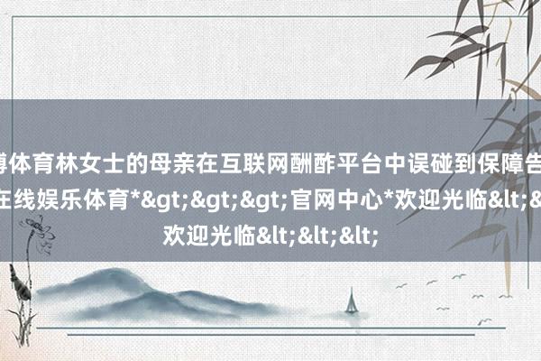 世博体育林女士的母亲在互联网酬酢平台中误碰到保障告白-*世博在线娱乐体育*>>>官网中心*欢迎光临<<<
