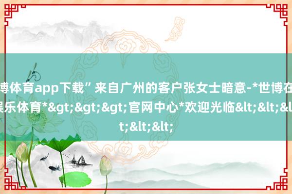世博体育app下载”来自广州的客户张女士暗意-*世博在线娱乐体育*>>>官网中心*欢迎光临<<<
