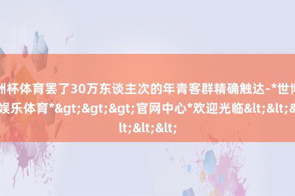 欧洲杯体育罢了30万东谈主次的年青客群精确触达-*世博在线娱乐体育*>>>官网中心*欢迎光临<<<