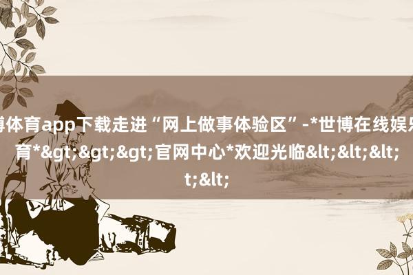 世博体育app下载走进“网上做事体验区”-*世博在线娱乐体育*>>>官网中心*欢迎光临<<<