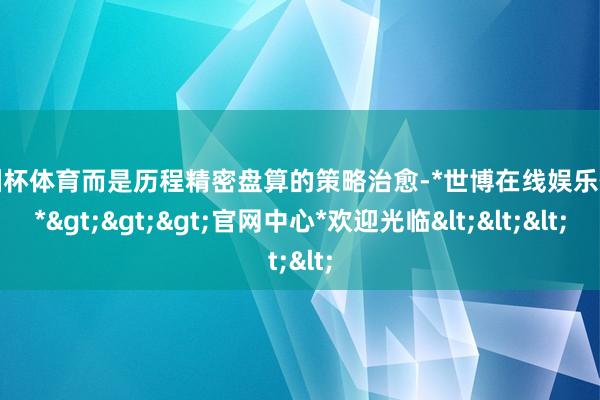 欧洲杯体育而是历程精密盘算的策略治愈-*世博在线娱乐体育*>>>官网中心*欢迎光临<<<
