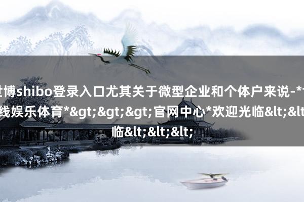 世博shibo登录入口尤其关于微型企业和个体户来说-*世博在线娱乐体育*>>>官网中心*欢迎光临<<<