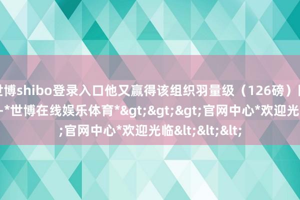 世博shibo登录入口他又赢得该组织羽量级（126磅）国外拳王金腰带-*世博在线娱乐体育*>>>官网中心*欢迎光临<<<