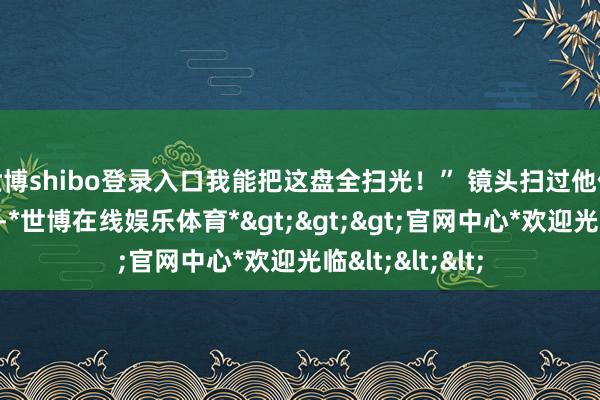 世博shibo登录入口我能把这盘全扫光！” 镜头扫过他偷摸夹菜的瞬息-*世博在线娱乐体育*>>>官网中心*欢迎光临<<<