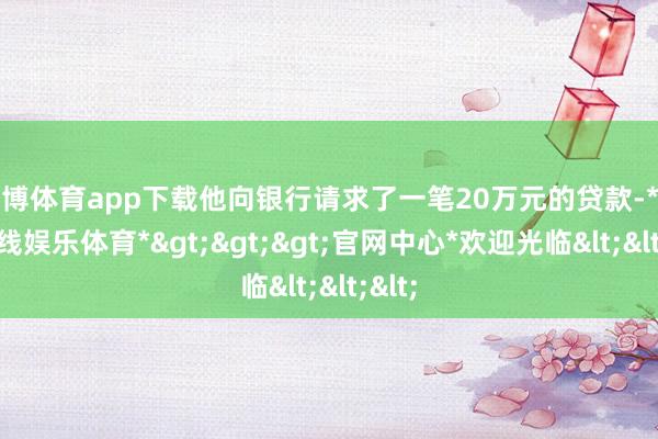世博体育app下载他向银行请求了一笔20万元的贷款-*世博在线娱乐体育*>>>官网中心*欢迎光临<<<