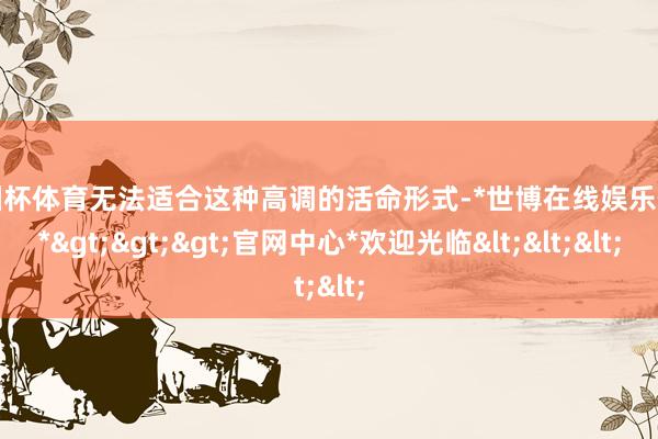 欧洲杯体育无法适合这种高调的活命形式-*世博在线娱乐体育*>>>官网中心*欢迎光临<<<
