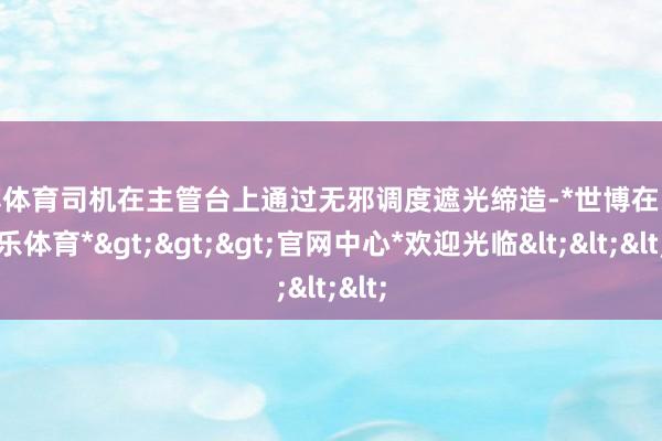 世博体育司机在主管台上通过无邪调度遮光缔造-*世博在线娱乐体育*>>>官网中心*欢迎光临<<<
